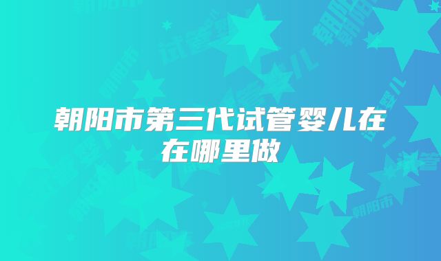 朝阳市第三代试管婴儿在在哪里做