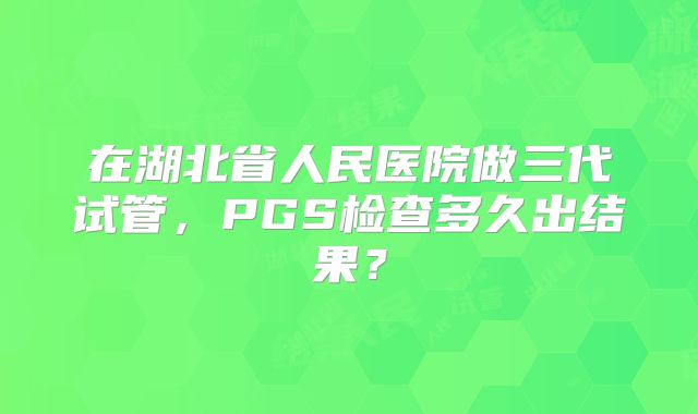 在湖北省人民医院做三代试管,PGS检查多久出结果?