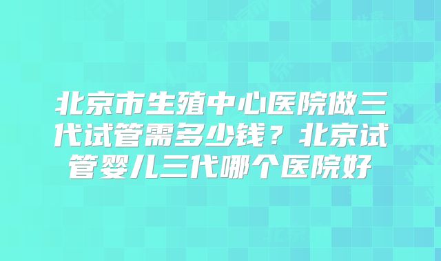 北京市生殖中心医院做三代试管需多少钱？北京试管婴儿三代哪个医院好