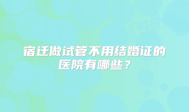 宿迁做试管不用结婚证的医院有哪些？