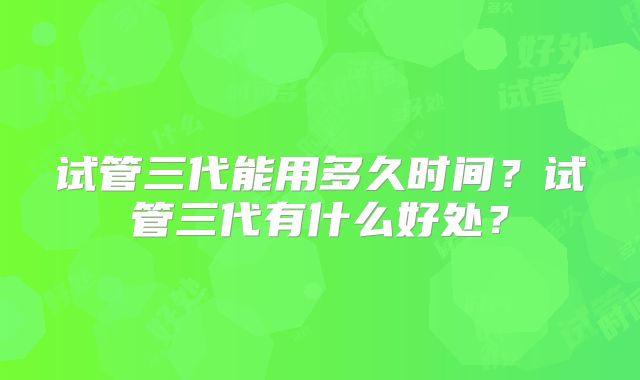 试管三代能用多久时间？试管三代有什么好处？