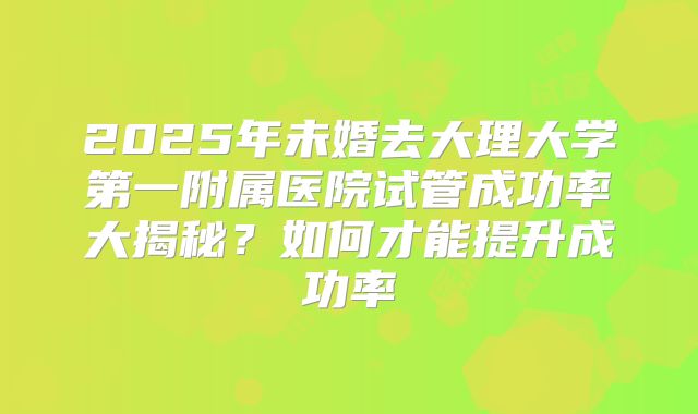 2025年未婚去大理大学第一附属医院试管成功率大揭秘？如何才能提升成功率