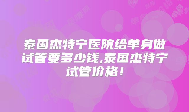 泰国杰特宁医院给单身做试管要多少钱,泰国杰特宁试管价格!