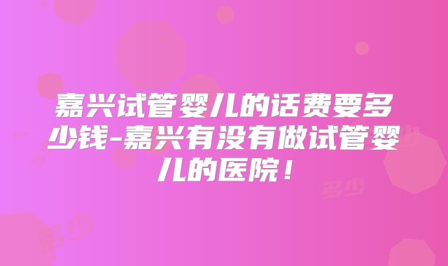 嘉兴试管婴儿的话费要多少钱-嘉兴有没有做试管婴儿的医院!