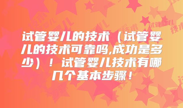 试管婴儿的技术（试管婴儿的技术可靠吗,成功是多少）！试管婴儿技术有哪几个基本步骤！