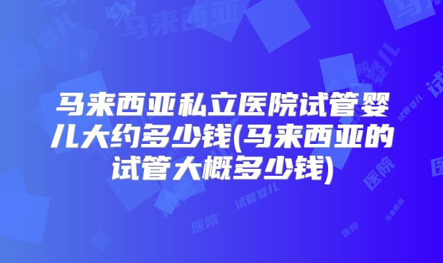 马来西亚私立医院试管婴儿大约多少钱(马来西亚的试管大概多少钱)