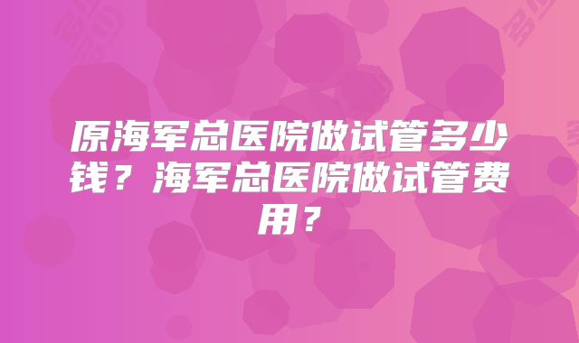 原海军总医院做试管多少钱？海军总医院做试管费用？