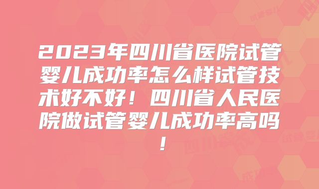 2023年四川省医院试管婴儿成功率怎么样试管技术好不好！四川省人民医院做试管婴儿成功率高吗！