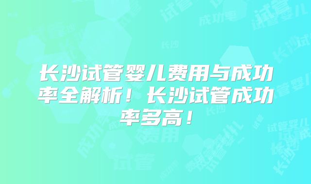 长沙试管婴儿费用与成功率全解析！长沙试管成功率多高！