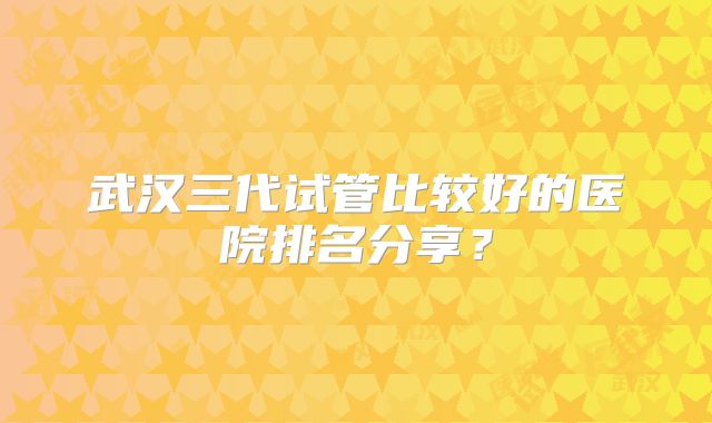 武汉三代试管比较好的医院排名分享?