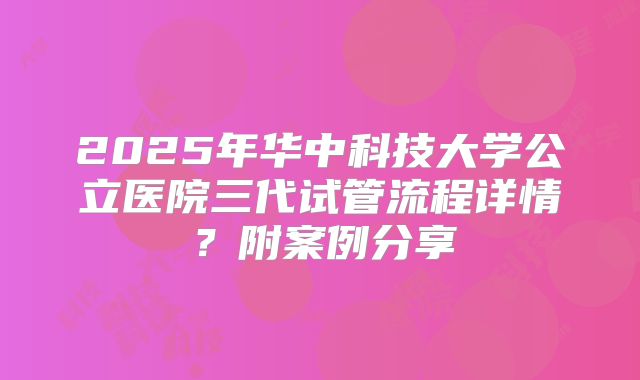 2025年华中科技大学公立医院三代试管流程详情?附案例分享