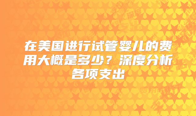 在美国进行试管婴儿的费用大概是多少?深度分析各项支出