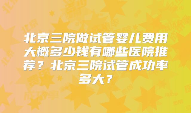 北京三院做试管婴儿费用大概多少钱有哪些医院推荐?北京三院试管成功率多大?