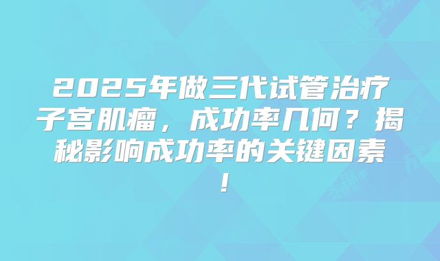2025年做三代试管治疗子宫肌瘤,成功率几何?揭秘影响成功率的关键因素!