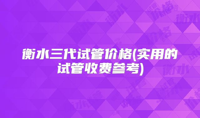 衡水三代试管价格(实用的试管收费参考)