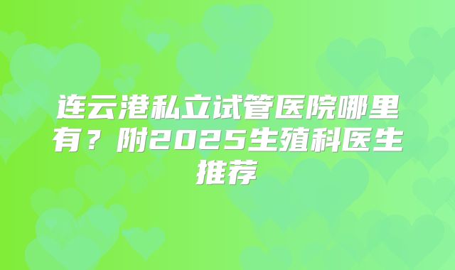 连云港私立试管医院哪里有？附2025生殖科医生推荐