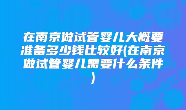 在南京做试管婴儿大概要准备多少钱比较好(在南京做试管婴儿需要什么条件)