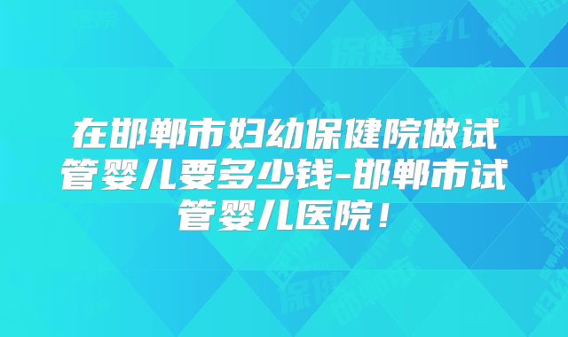 在邯郸市妇幼保健院做试管婴儿要多少钱-邯郸市试管婴儿医院！