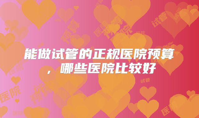 能做试管的正规医院预算，哪些医院比较好