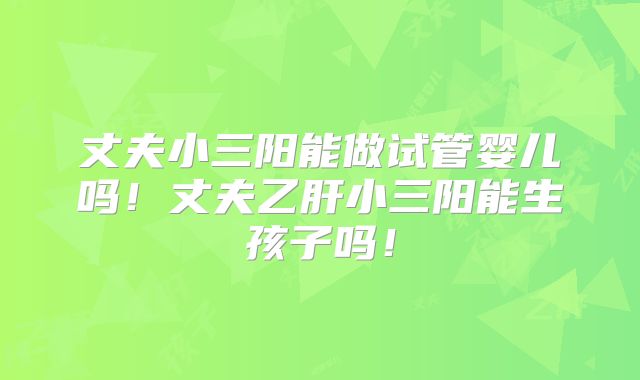 丈夫小三阳能做试管婴儿吗！丈夫乙肝小三阳能生孩子吗！