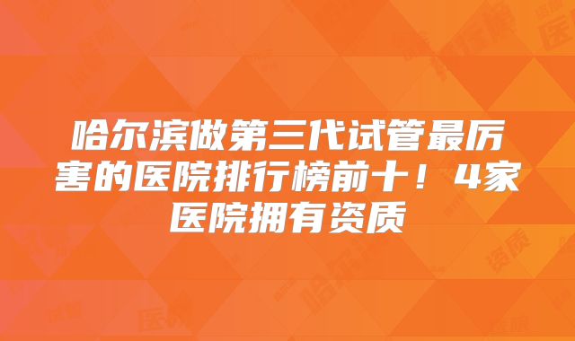 哈尔滨做第三代试管最厉害的医院排行榜前十！4家医院拥有资质