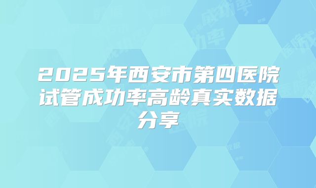 2025年西安市第四医院试管成功率高龄真实数据分享