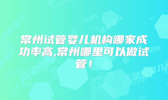 常州试管婴儿机构哪家成功率高,常州哪里可以做试管！