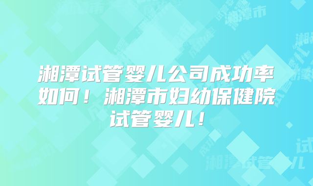 湘潭试管婴儿公司成功率如何！湘潭市妇幼保健院试管婴儿！