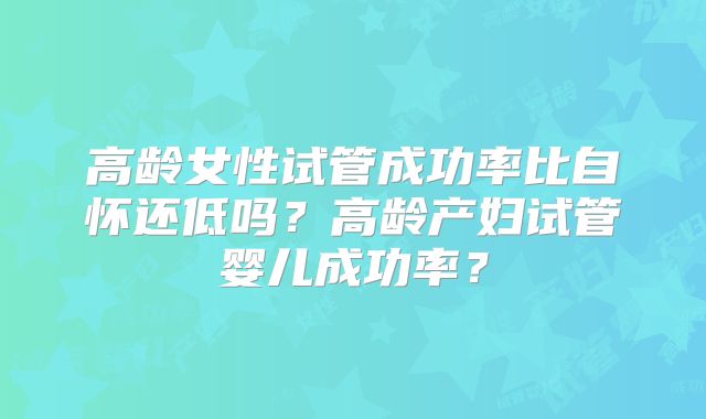 高龄女性试管成功率比自怀还低吗？高龄产妇试管婴儿成功率？