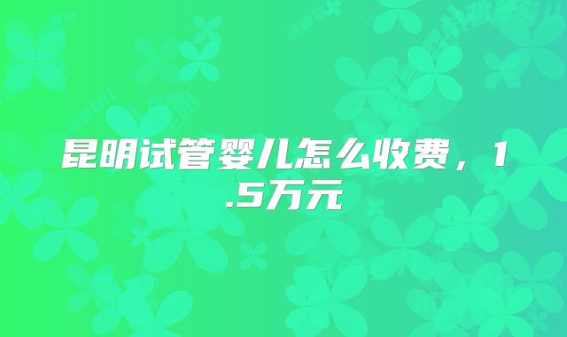 昆明试管婴儿怎么收费，1.5万元