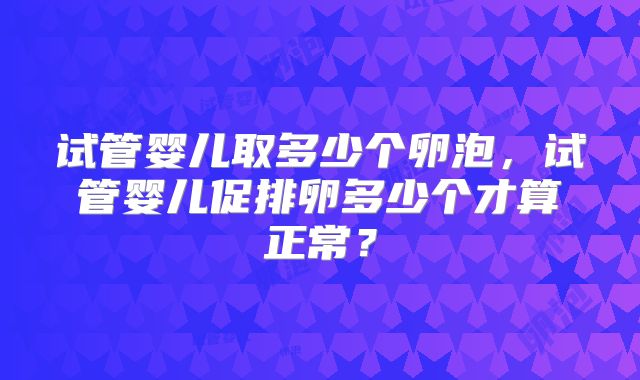 试管婴儿取多少个卵泡，试管婴儿促排卵多少个才算正常？