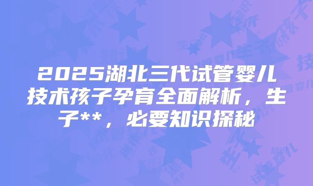 2025湖北三代试管婴儿技术孩子孕育全面解析，生子**，必要知识探秘