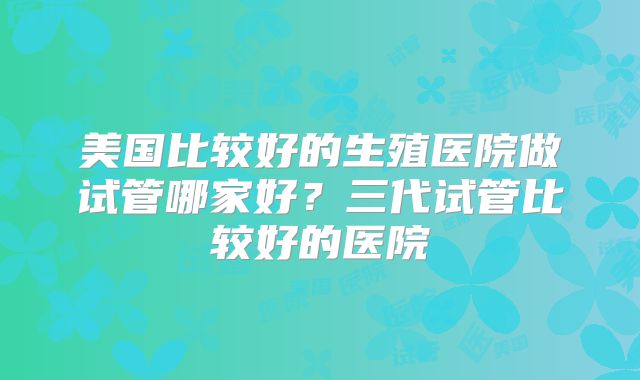 美国比较好的生殖医院做试管哪家好？三代试管比较好的医院