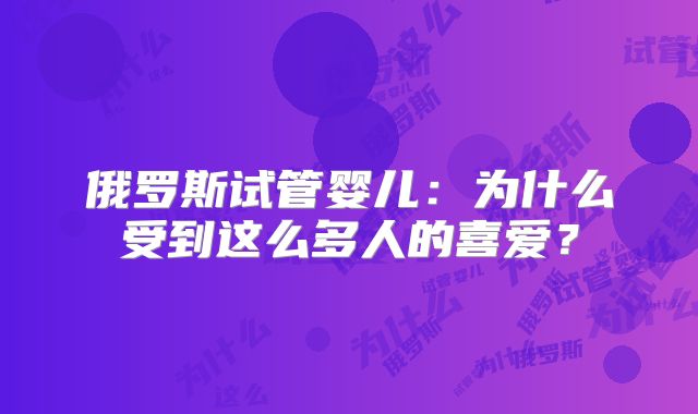 俄罗斯试管婴儿：为什么受到这么多人的喜爱？