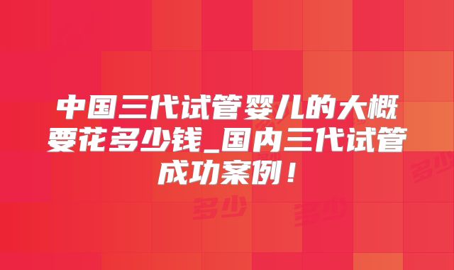 中国三代试管婴儿的大概要花多少钱_国内三代试管成功案例！