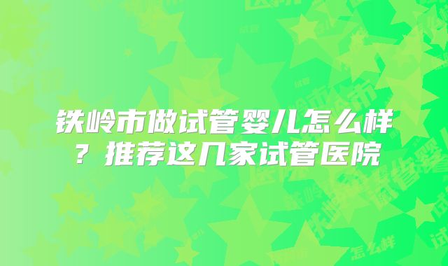 铁岭市做试管婴儿怎么样?推荐这几家试管医院