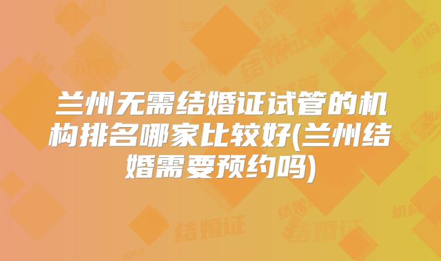 兰州无需结婚证试管的机构排名哪家比较好(兰州结婚需要预约吗)
