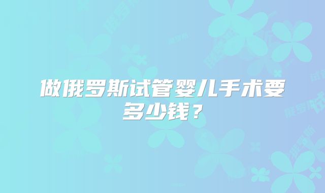 做俄罗斯试管婴儿手术要多少钱？