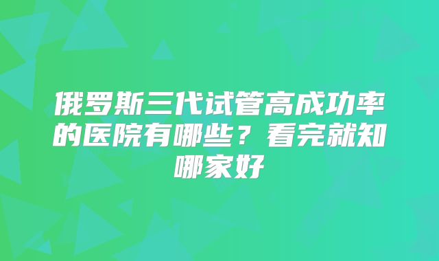俄罗斯三代试管高成功率的医院有哪些？看完就知哪家好