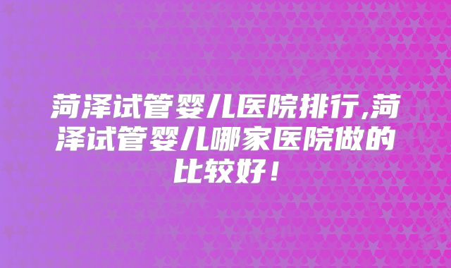 菏泽试管婴儿医院排行,菏泽试管婴儿哪家医院做的比较好！