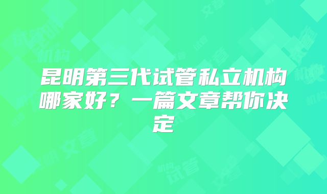 昆明第三代试管私立机构哪家好?一篇文章帮你决定