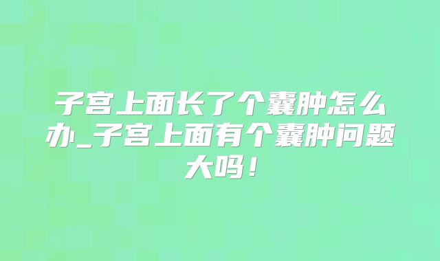 子宫上面长了个囊肿怎么办_子宫上面有个囊肿问题大吗!