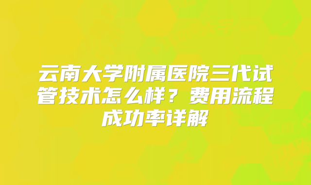 云南大学附属医院三代试管技术怎么样？费用流程成功率详解