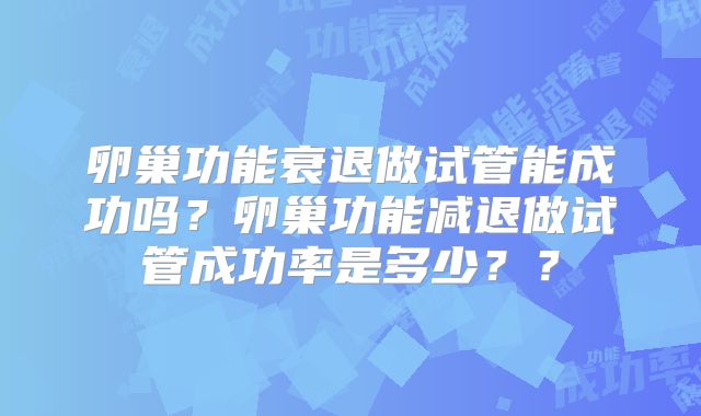 卵巢功能衰退做试管能成功吗?卵巢功能减退做试管成功率是多少??