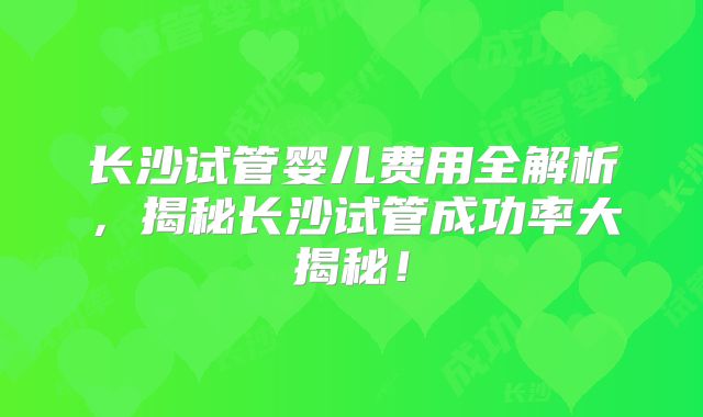 长沙试管婴儿费用全解析，揭秘长沙试管成功率大揭秘！