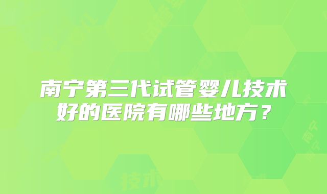 南宁第三代试管婴儿技术好的医院有哪些地方？
