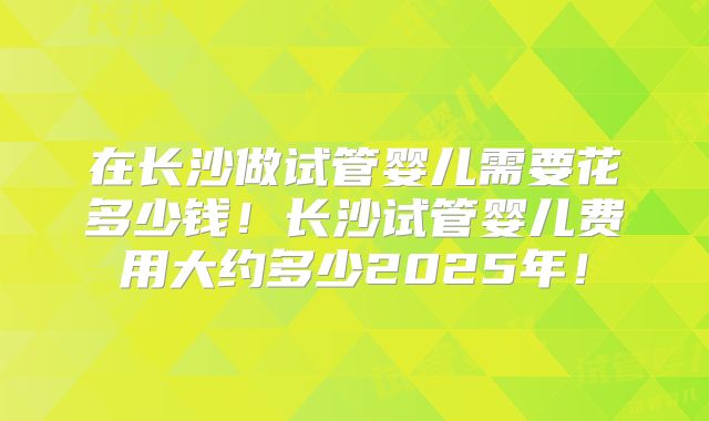 在长沙做试管婴儿需要花多少钱！长沙试管婴儿费用大约多少2025年！