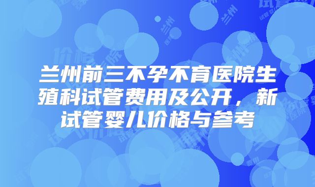 兰州前三不孕不育医院生殖科试管费用及公开，新试管婴儿价格与参考