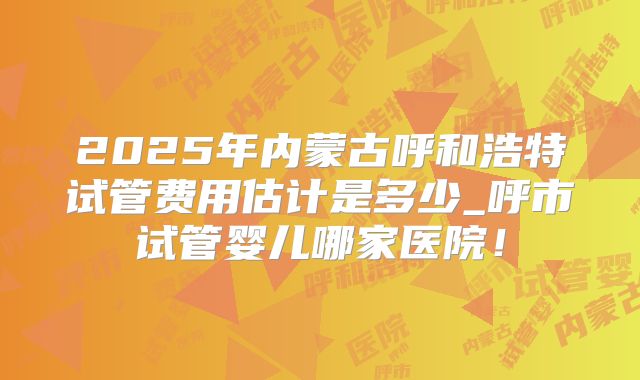 2025年内蒙古呼和浩特试管费用估计是多少_呼市试管婴儿哪家医院！