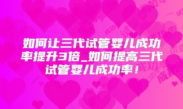 如何让三代试管婴儿成功率提升3倍_如何提高三代试管婴儿成功率！